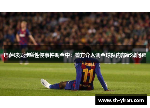 巴萨球员涉嫌性侵事件调查中：警方介入调查球队内部纪律问题