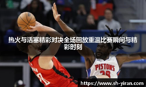热火与活塞精彩对决全场回放重温比赛瞬间与精彩时刻